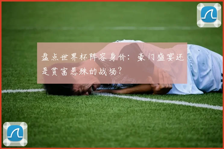 盘点世界杯阵容身价：豪门盛宴还是贫富悬殊的战场？