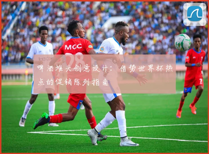 啤酒堆头创意设计：借势世界杯热点的促销陈列指南